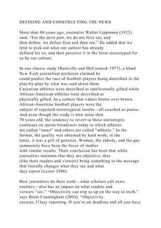 DEFINING AND CONSTRUCTING THE NEWS
More than 80 years ago, journalist Walter Lippmann (1922)
said, “For the most part, we do not first see, and
then define, we define first and then see.” He added that we
tend to pick out what our culture has already
defined for us, and then perceive it in the form stereotyped for
us by our culture.
In one classic study (Rainville and McCormick 1977), a blind
New York journalism professor claimed he
could predict the race of football players being described in the
play-by-play by what was said about them.
Caucasian athletes were described as intellectually gifted while
African-American athletes were described as
physically gifted. In a culture that values brains over brawn,
African-American football players were the
subject of repeated stereotypical insults—all couched as praise.
And even though the study is now more than
70 years old, the tendency to revert to these stereotypes
continues on sports broadcasts today in which athletes
are called “smart” and others are called “athletic.” In the
former, the quality was obtained by hard work; in the
latter, it was a gift of genetics. Women, the elderly, and the gay
community have been the focus of studies
with similar results. Their conclusion has been that while
journalists maintain that they are objective, they
(like their readers and viewers) bring something to the message
that literally changes what they see and what
they report (Lester 1996).
How journalists do their work—what scholars call news
routines—also has an impact on what readers and
viewers “see.” “Objectivity can trip us up on the way to truth,”
says Brent Cunningham (2003). “Objectivity
excuses 31lazy reporting. If you’re on deadline and all you have
 