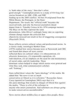 is ‘both sides of the story,’ then that’s often
good enough.” Cunningham points to a study of 414 Iraq war
stories broadcast on ABC, CBS, and NBC
leading up to the 2003 conflict. All but 34 originated from the
White House, the Pentagon, or the State
Department. The result: the “official truth” becomes the
received truth, and only the bravest journalists dared
depart from it. Timothy Crouse in his 1974 campaign memoir
The Boys on the Bus reported the same
phenomenon. John Oliver’s achingly funny take on reporting
climate change repeats the criticism that
objectivity misused can result in lies of staggering consequence
(Nuccitelli 2014).
News reflects certain cultural values and professional norms. In
a classic study, sociologist Herbert Gans
(1979) studied how stories became news at Newsweek and CBS
and found that almost all news stories
reflected these six cultural values: (1) ethnocentrism, (2)
altruistic democracy, (3) responsible capitalism, (4)
individualism, (5) an emphasis on the need for and maintenance
of social order, and (6) leadership. These
dominant values helped to shape which stories were printed and
what they said, what communication scholars
call “framing.”
Gans called these values the “para-ideology” of the media. He
added that “the news is not so much
conservative or liberal as it is reformist.” Researcher James
Carey (quoted in Cunningham 2003) says that it is
this para-ideology that results in charges of liberal bias against
the media. “There is a bit of the reformer in
anyone who enters journalism. And reformers are always going
to make conservatives uncomfortable.”
News stories about middle-class or upper-class people, those
 