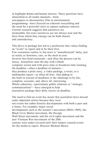 to highlight drama and human interest. These questions have
intensified as all media channels—from
newspapers to documentary film to entertainment
programming—have focused on coherent storytelling and
the need for a powerful story to capture audience interest.
Current research suggests that narratives are
memorable, but news narratives are not always neat and the
facts from which they emerge can be both chaotic
and contradictory.
This drive to package has led to a profession that values finding
an “event” to report and to be there first.
Few consumers realize it, but news is “manufactured” daily, just
as surely as furniture, cars, or the meal at your
favorite fast-food restaurant—and often the process can be
messy. Journalists start the day with a blank
computer screen and with press time or broadcast time looming.
On deadline—often a deadline of minutes—
they produce a print story, a video package, a tweet, or a
multimedia report—or often all four. And adding to
the built-in tension of deadlines is the challenge to be fair,
complete, accurate, and, above all, interesting.
Whole industries—particularly public relations or “strategic
communications”—have emerged to help
journalists package their daily stories on deadline.
The need to find an event has meant that journalists have missed
some important stories because they were
not events but rather historic developments with both a past and
a future. For example, major social
developments such as the women’s movement (Mills 1989), the
Black Lives Matter movement, the Occupy
Wall Street movement, and the civil rights movement and the
anti–Vietnam War movements of the 20th
century were under-covered until their leaders created events
for the media to report. Director Michael Moore
 