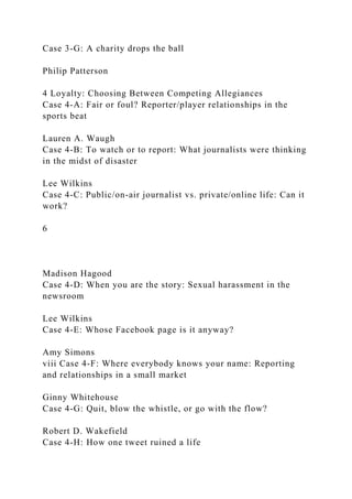 Case 3-G: A charity drops the ball
Philip Patterson
4 Loyalty: Choosing Between Competing Allegiances
Case 4-A: Fair or foul? Reporter/player relationships in the
sports beat
Lauren A. Waugh
Case 4-B: To watch or to report: What journalists were thinking
in the midst of disaster
Lee Wilkins
Case 4-C: Public/on-air journalist vs. private/online life: Can it
work?
6
Madison Hagood
Case 4-D: When you are the story: Sexual harassment in the
newsroom
Lee Wilkins
Case 4-E: Whose Facebook page is it anyway?
Amy Simons
viii Case 4-F: Where everybody knows your name: Reporting
and relationships in a small market
Ginny Whitehouse
Case 4-G: Quit, blow the whistle, or go with the flow?
Robert D. Wakefield
Case 4-H: How one tweet ruined a life
 