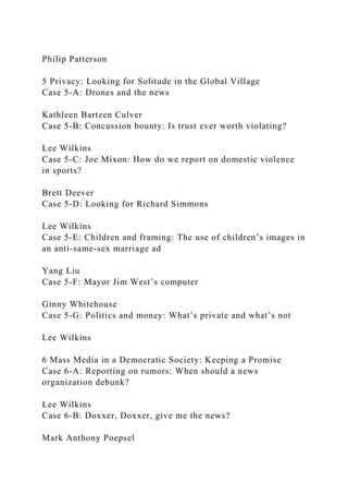 Philip Patterson
5 Privacy: Looking for Solitude in the Global Village
Case 5-A: Drones and the news
Kathleen Bartzen Culver
Case 5-B: Concussion bounty: Is trust ever worth violating?
Lee Wilkins
Case 5-C: Joe Mixon: How do we report on domestic violence
in sports?
Brett Deever
Case 5-D: Looking for Richard Simmons
Lee Wilkins
Case 5-E: Children and framing: The use of children’s images in
an anti-same-sex marriage ad
Yang Liu
Case 5-F: Mayor Jim West’s computer
Ginny Whitehouse
Case 5-G: Politics and money: What’s private and what’s not
Lee Wilkins
6 Mass Media in a Democratic Society: Keeping a Promise
Case 6-A: Reporting on rumors: When should a news
organization debunk?
Lee Wilkins
Case 6-B: Doxxer, Doxxer, give me the news?
Mark Anthony Poepsel
 