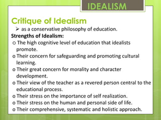 IDEALISM
Critique of Idealism
   as a conservative philosophy of education.
Strengths of Idealism:
o The high cognitive level of education that idealists
  promote.
o Their concern for safeguarding and promoting cultural
  learning.
o Their great concern for morality and character
  development.
o Their view of the teacher as a revered person central to the
  educational process.
o Their stress on the importance of self realization.
o Their stress on the human and personal side of life.
o Their comprehensive, systematic and holistic approach.
 