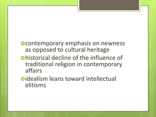 contemporary emphasis on newness
 as opposed to cultural heritage
historical decline of the influence of
 traditional religion in contemporary
 affairs
idealism leans toward intellectual
 elitisms
 