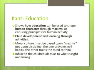 Kant- Education
 Shows how education     can be used to shape
  human character through maxims, or
  enduring principles for human activity
 Child development and learning through
  activities.
 Moral culture must be based upon “maxims”
  not upon discipline; the one prevents evil
  habits, the other trains the mind to think.
 Infuse to the children ideas as to what is right
  and wrong
 