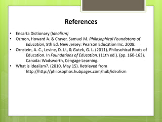 References
• Encarta Dictionary (Idealism)
• Ozmon, Howard A. & Craver, Samuel M. Philosophical Foundatons of
       Education, 8th Ed. New Jersey: Pearson Education Inc. 2008.
• Ornstein, A. C., Levine, D. U., & Gutek, G. L. (2011). Philosohical Roots of
       Education. In Foundations of Education. (11th ed.). (pp. 160-163).
       Canada: Wadsworth, Cengage Learning.
• What is Idealism?. (2010, May 15). Retrieved from
       http://http://philosophos.hubpages.com/hub/idealism
 