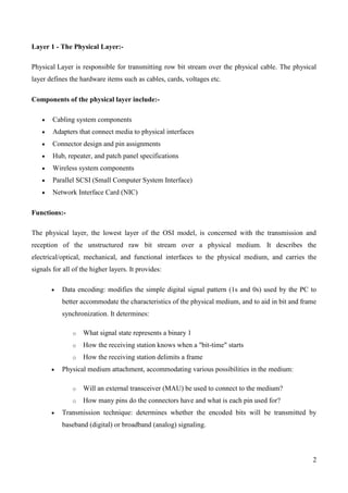 Layer 1 - The Physical Layer:-

Physical Layer is responsible for transmitting row bit stream over the physical cable. The physical
layer defines the hardware items such as cables, cards, voltages etc.

Components of the physical layer include:-

        Cabling system components
        Adapters that connect media to physical interfaces
        Connector design and pin assignments
        Hub, repeater, and patch panel specifications
        Wireless system components
        Parallel SCSI (Small Computer System Interface)
        Network Interface Card (NIC)

Functions:-

The physical layer, the lowest layer of the OSI model, is concerned with the transmission and
reception of the unstructured raw bit stream over a physical medium. It describes the
electrical/optical, mechanical, and functional interfaces to the physical medium, and carries the
signals for all of the higher layers. It provides:

           Data encoding: modifies the simple digital signal pattern (1s and 0s) used by the PC to
           better accommodate the characteristics of the physical medium, and to aid in bit and frame
           synchronization. It determines:

               o   What signal state represents a binary 1
               o   How the receiving station knows when a "bit-time" starts
               o   How the receiving station delimits a frame
           Physical medium attachment, accommodating various possibilities in the medium:

               o   Will an external transceiver (MAU) be used to connect to the medium?
               o   How many pins do the connectors have and what is each pin used for?
           Transmission technique: determines whether the encoded bits will be transmitted by
           baseband (digital) or broadband (analog) signaling.




                                                                                                   2
 
