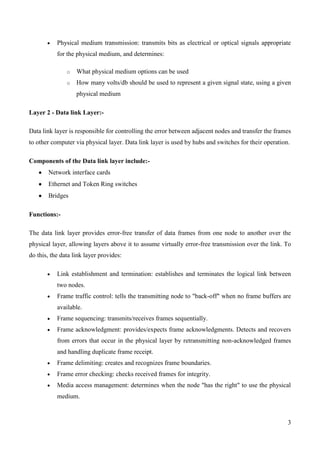 Physical medium transmission: transmits bits as electrical or optical signals appropriate
           for the physical medium, and determines:

               o   What physical medium options can be used
               o   How many volts/db should be used to represent a given signal state, using a given
                   physical medium

Layer 2 - Data link Layer:-

Data link layer is responsible for controlling the error between adjacent nodes and transfer the frames
to other computer via physical layer. Data link layer is used by hubs and switches for their operation.

Components of the Data link layer include:-
       Network interface cards
       Ethernet and Token Ring switches
       Bridges

Functions:-

The data link layer provides error-free transfer of data frames from one node to another over the
physical layer, allowing layers above it to assume virtually error-free transmission over the link. To
do this, the data link layer provides:

           Link establishment and termination: establishes and terminates the logical link between
           two nodes.
           Frame traffic control: tells the transmitting node to "back-off" when no frame buffers are
           available.
           Frame sequencing: transmits/receives frames sequentially.
           Frame acknowledgment: provides/expects frame acknowledgments. Detects and recovers
           from errors that occur in the physical layer by retransmitting non-acknowledged frames
           and handling duplicate frame receipt.
           Frame delimiting: creates and recognizes frame boundaries.
           Frame error checking: checks received frames for integrity.
           Media access management: determines when the node "has the right" to use the physical
           medium.



                                                                                                      3
 