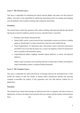 Layer 3 - The Network Layer:-

This layer is responsible for translating the logical network address and names into their physical
address. This layer is also responsible for addressing, determining routes for sending and managing
network problems such as packet switching, data congestion and routines.

Functions:-

The network layer controls the operation of the subnet, deciding which physical path the data should
take based on network conditions, priority of service, and other factors. It provides:

           Routing: routes frames among networks.
           Subnet traffic control: routers (network layer intermediate systems) can instruct a sending
           station to "throttle back" its frame transmission when the router's buffer fills up.
           Frame fragmentation: if it determines that a downstream router's maximum transmission
           unit (MTU) size is less than the frame size, a router can fragment a frame for transmission
           and re-assembly at the destination station.
           Logical-physical address mapping: translates logical addresses, or names, into physical
           addresses.

           Subnet usage accounting: has accounting functions to keep track of frames forwarded by
           subnet intermediate systems, to produce billing information

Layer 4 - The Transport Layer:-

This layer is responsible for end-to-end delivers of messages between the networked hosts. It first
divides the streams of data into chunks or packets before transmission and then the receiving
computer re-assembles the packets. It also guarantees error free data delivery without loss or
duplications.

Functions:-

The transport layer ensures that messages are delivered error-free, in sequence, and with no losses or
duplications. It relieves the higher layer protocols from any concern with the transfer of data between
them                             and                              their                           peers.




                                                                                                      4
 