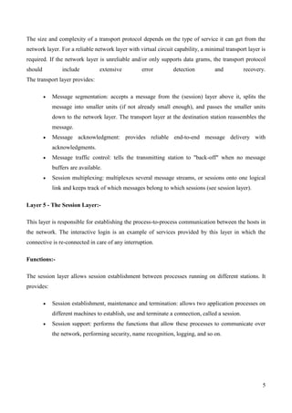 The size and complexity of a transport protocol depends on the type of service it can get from the
network layer. For a reliable network layer with virtual circuit capability, a minimal transport layer is
required. If the network layer is unreliable and/or only supports data grams, the transport protocol
should          include          extensive        error         detection         and            recovery.
The transport layer provides:

            Message segmentation: accepts a message from the (session) layer above it, splits the
            message into smaller units (if not already small enough), and passes the smaller units
            down to the network layer. The transport layer at the destination station reassembles the
            message.
            Message acknowledgment: provides reliable end-to-end message delivery with
            acknowledgments.
            Message traffic control: tells the transmitting station to "back-off" when no message
            buffers are available.
            Session multiplexing: multiplexes several message streams, or sessions onto one logical
            link and keeps track of which messages belong to which sessions (see session layer).

Layer 5 - The Session Layer:-

This layer is responsible for establishing the process-to-process communication between the hosts in
the network. The interactive login is an example of services provided by this layer in which the
connective is re-connected in care of any interruption.

Functions:-

The session layer allows session establishment between processes running on different stations. It
provides:

            Session establishment, maintenance and termination: allows two application processes on
            different machines to establish, use and terminate a connection, called a session.
            Session support: performs the functions that allow these processes to communicate over
            the network, performing security, name recognition, logging, and so on.




                                                                                                        5
 