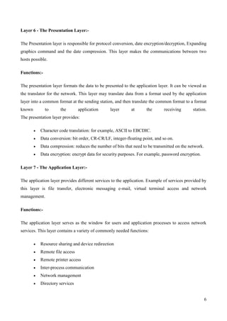 Layer 6 - The Presentation Layer:-

The Presentation layer is responsible for protocol conversion, date encryption/decryption, Expanding
graphics command and the date compression. This layer makes the communications between two
hosts possible.

Functions:-

The presentation layer formats the data to be presented to the application layer. It can be viewed as
the translator for the network. This layer may translate data from a format used by the application
layer into a common format at the sending station, and then translate the common format to a format
known         to     the        application     layer       at      the       receiving      station.
The presentation layer provides:

           Character code translation: for example, ASCII to EBCDIC.
           Data conversion: bit order, CR-CR/LF, integer-floating point, and so on.
           Data compression: reduces the number of bits that need to be transmitted on the network.
           Data encryption: encrypt data for security purposes. For example, password encryption.

Layer 7 - The Application Layer:-

The application layer provides different services to the application. Example of services provided by
this layer is file transfer, electronic messaging e-mail, virtual terminal access and network
management.

Functions:-

The application layer serves as the window for users and application processes to access network
services. This layer contains a variety of commonly needed functions:

           Resource sharing and device redirection
           Remote file access
           Remote printer access
           Inter-process communication
           Network management
           Directory services


                                                                                                      6
 