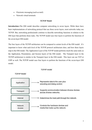 Electronic messaging (such as mail)
          Network virtual terminals

                                         TCP/IP Model

Introduction:-The OSI model describes computer networking in seven layers. While there have
been implementations of networking protocol that use those seven layers, most networks today use
TCP/IP. But, networking professionals continue to describe networking functions in relation to the
OSI layer that performs those tasks. The TCP/IP model uses four layers to perform the functions of
the seven-layer OSI model.

The four layers of the TCP/IP architecture can be compared to certain levels of the OSI model. It’s
important to know what each level of the TCP/IP protocol architecture does, and how these layers
map to the OSI model. The Application Layer of the TCP/IP model performs much the same tasks as
the Application, Presentation, and Session layers of the OSI model. The Transport layer in the
TCP/IP architecture is similar to the Transport layer in the OSI model. This layer can use TCP or
UDP as well. The TCP/IP model uses four layers to perform the functions of the seven-layer OSI
model.




                                                                                                 7
 