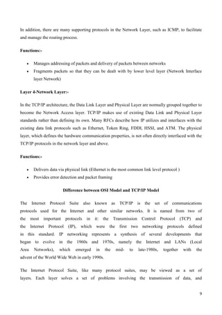 In addition, there are many supporting protocols in the Network Layer, such as ICMP, to facilitate
and manage the routing process.

Functions:-

        Manages addressing of packets and delivery of packets between networks
        Fragments packets so that they can be dealt with by lower level layer (Network Interface
        layer Network)

Layer 4-Network Layer:-

In the TCP/IP architecture, the Data Link Layer and Physical Layer are normally grouped together to
become the Network Access layer. TCP/IP makes use of existing Data Link and Physical Layer
standards rather than defining its own. Many RFCs describe how IP utilizes and interfaces with the
existing data link protocols such as Ethernet, Token Ring, FDDI, HSSI, and ATM. The physical
layer, which defines the hardware communication properties, is not often directly interfaced with the
TCP/IP protocols in the network layer and above.

Functions:-

        Delivers data via physical link (Ethernet is the most common link level protocol )
        Provides error detection and packet framing

                          Difference between OSI Model and TCP/IP Model

The Internet Protocol          Suite also known as TCP/IP is the set of communications
protocols used for the Internet and other similar networks. It is named from two of
the    most   important      protocols   in   it:   the     Transmission        Control      Protocol    (TCP)   and
the    Internet   Protocol    (IP),   which    were       the    first   two     networking     protocols   defined
in this standard. IP networking represents a synthesis of several developments that
began to evolve in the 1960s and 1970s, namely the Internet and LANs (Local
Area     Networks),    which      emerged      in     the       mid-     to    late-1980s,    together    with   the
advent of the World Wide Web in early 1990s.

The Internet Protocol Suite, like many protocol suites, may be viewed as a set of
layers. Each layer solves a set of problems involving the transmission of data, and


                                                                                                                  9
 