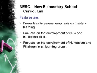 NESC – New Elementary School
Curriculum
Features are:
• Fewer learning areas, emphasis on mastery
learning
• Focused on the development of 3R’s and
intellectual skills
• Focused on the development of Humanism and
Filipinism in all learning areas.
 