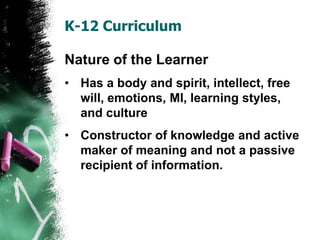 K-12 Curriculum
Nature of the Learner
• Has a body and spirit, intellect, free
will, emotions, MI, learning styles,
and culture
• Constructor of knowledge and active
maker of meaning and not a passive
recipient of information.
 