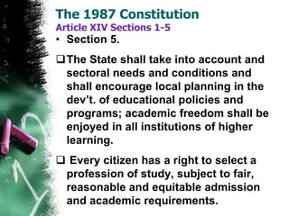 • Section 5.
The State shall take into account and
sectoral needs and conditions and
shall encourage local planning in the
dev’t. of educational policies and
programs; academic freedom shall be
enjoyed in all institutions of higher
learning.
 Every citizen has a right to select a
profession of study, subject to fair,
reasonable and equitable admission
and academic requirements.
The 1987 Constitution
Article XIV Sections 1-5
 