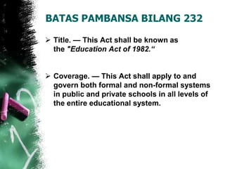 BATAS PAMBANSA BILANG 232
 Title. — This Act shall be known as
the "Education Act of 1982.“
 Coverage. — This Act shall apply to and
govern both formal and non-formal systems
in public and private schools in all levels of
the entire educational system.
 