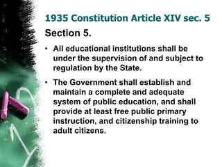 Section 5.
• All educational institutions shall be
under the supervision of and subject to
regulation by the State.
• The Government shall establish and
maintain a complete and adequate
system of public education, and shall
provide at least free public primary
instruction, and citizenship training to
adult citizens.
1935 Constitution Article XIV sec. 5
 