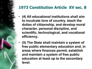 • (4) All educational institutions shall aim
to inculcate love of country, teach the
duties of citizenship, and develop moral
character, personal discipline, and
scientific, technological, and vocational
efficiency.
• (5) The State shall maintain a system of
free public elementary education and, in
areas where finances permit, establish
and maintain a system of free public
education at least up to the secondary
level.
1973 Constitution Article XV sec. 8
 