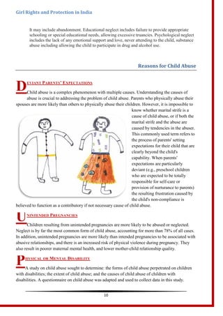 Girl Rights and Protection in India
10
It may include abandonment. Educational neglect includes failure to provide appropriate
schooling or special educational needs, allowing excessive truancies. Psychological neglect
includes the lack of any emotional support and love, never attending to the child, substance
abuse including allowing the child to participate in drug and alcohol use.
Reasons for Child Abuse
EVIANT PARENTS’ EXPECTATIONS
Child abuse is a complex phenomenon with multiple causes. Understanding the causes of
abuse is crucial to addressing the problem of child abuse. Parents who physically abuse their
spouses are more likely than others to physically abuse their children. However, it is impossible to
know whether marital strife is a
cause of child abuse, or if both the
marital strife and the abuse are
caused by tendencies in the abuser.
This commonly used term refers to
the process of parents' setting
expectations for their child that are
clearly beyond the child's
capability. When parents'
expectations are particularly
deviant (e.g., preschool children
who are expected to be totally
responsible for self-care or
provision of nurturance to parents)
the resulting frustration caused by
the child's non-compliance is
believed to function as a contributory if not necessary cause of child abuse.
NINTENDED PREGNANCIES
Children resulting from unintended pregnancies are more likely to be abused or neglected.
Neglect is by far the most common form of child abuse, accounting for more than 78% of all cases.
In addition, unintended pregnancies are more likely than intended pregnancies to be associated with
abusive relationships, and there is an increased risk of physical violence during pregnancy. They
also result in poorer maternal mental health, and lower mother-child relationship quality.
HYSICAL OR MENTAL DISABILITY
A study on child abuse sought to determine: the forms of child abuse perpetrated on children
with disabilities; the extent of child abuse; and the causes of child abuse of children with
disabilities. A questionnaire on child abuse was adapted and used to collect data in this study.
D
U
P
 