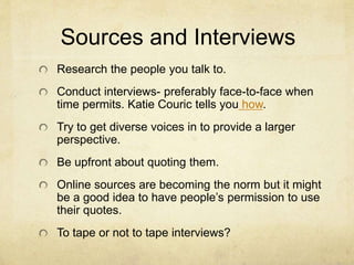 Sources and Interviews
Research the people you talk to.
Conduct interviews- preferably face-to-face when
time permits. Katie Couric tells you how.
Try to get diverse voices in to provide a larger
perspective.
Be upfront about quoting them.
Online sources are becoming the norm but it might
be a good idea to have people’s permission to use
their quotes.
To tape or not to tape interviews?
 