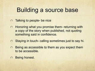 Building a source base
Talking to people- be nice
Honoring what you promise them- returning with
a copy of the story when published, not quoting
something said in confidence.
Staying in touch- calling sometimes just to say hi.
Being as accessible to them as you expect them
to be accessible.
Being honest.
 