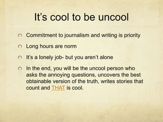 It’s cool to be uncool
Commitment to journalism and writing is priority
Long hours are norm
It’s a lonely job- but you aren’t alone
In the end, you will be the uncool person who
asks the annoying questions, uncovers the best
obtainable version of the truth, writes stories that
count and THAT is cool.
 