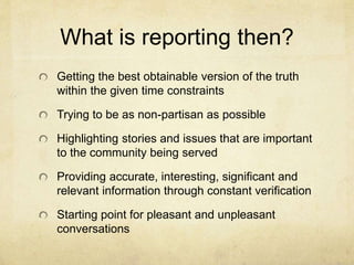 What is reporting then?
Getting the best obtainable version of the truth
within the given time constraints
Trying to be as non-partisan as possible
Highlighting stories and issues that are important
to the community being served
Providing accurate, interesting, significant and
relevant information through constant verification
Starting point for pleasant and unpleasant
conversations
 