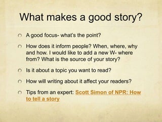 What makes a good story?
A good focus- what’s the point?
How does it inform people? When, where, why
and how. I would like to add a new W- where
from? What is the source of your story?
Is it about a topic you want to read?
How will writing about it affect your readers?
Tips from an expert: Scott Simon of NPR: How
to tell a story
 