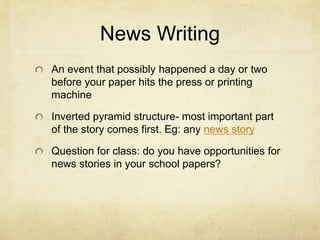 News Writing
An event that possibly happened a day or two
before your paper hits the press or printing
machine
Inverted pyramid structure- most important part
of the story comes first. Eg: any news story
Question for class: do you have opportunities for
news stories in your school papers?
 