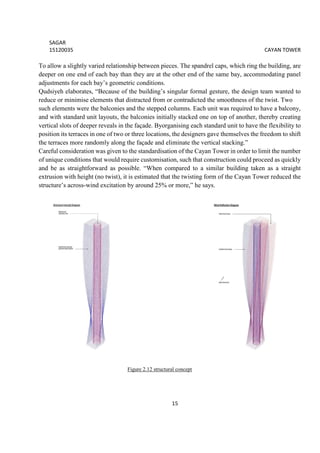 SAGAR
15120035 CAYAN TOWER
15
To allow a slightly varied relationship between pieces. The spandrel caps, which ring the building, are
deeper on one end of each bay than they are at the other end of the same bay, accommodating panel
adjustments for each bay’s geometric conditions.
Qudsiyeh elaborates, “Because of the building’s singular formal gesture, the design team wanted to
reduce or minimise elements that distracted from or contradicted the smoothness of the twist. Two
such elements were the balconies and the stepped columns. Each unit was required to have a balcony,
and with standard unit layouts, the balconies initially stacked one on top of another, thereby creating
vertical slots of deeper reveals in the façade. Byorganising each standard unit to have the flexibility to
position its terraces in one of two or three locations, the designers gave themselves the freedom to shift
the terraces more randomly along the façade and eliminate the vertical stacking.”
Careful consideration was given to the standardisation of the Cayan Tower in order to limit the number
of unique conditions that would require customisation, such that construction could proceed as quickly
and be as straightforward as possible. “When compared to a similar building taken as a straight
extrusion with height (no twist), it is estimated that the twisting form of the Cayan Tower reduced the
structure’s across-wind excitation by around 25% or more,” he says.
Figure 2.12 structural concept
 