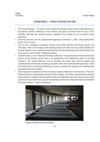 SAGAR
15120035 CAYAN TOWER
33
CHAPTER 6 – CHALLENGES FACED
• The main challenge… To ensure clarity despite the glazing sunrays while still responding to
the specific climatic conditions of the Emirates, the glass is set back from the face of the
building, allowing the recessed terraces, spandrels and columns to act as passive solar
protection.
• Faced by the team was the collapse that happened on February 7, 2007, which delayed the
project for two years.
• The site was completely excavated, all piles were driven and the full shoring system was
developed. “Due to the collapse of the shoring system, the whole site was totally flooded; the
primary objective was to separate the flooded site from the bordering marina with a buffer zone
in an excess of 10-m width,” Qudsiyeh explains.
• To achieve this, a 12-m wide and 30-m long ‘coffer dam’ was constructed to block the breached
portion of the shoring system (this is in combination with stabilisation work of existing
structure). The second objective was to discharge the water back into the marina and
simultaneously stabilise the remaining yet much weaker and vulnerable shoring system, which
was followed by an elaborate rectification works to reinstate the original site conditions that
prevailed prior to the collapse.
• Upon successful completion of these measures, normal construction work resumed. “There are
different theories explaining the reason(s) for the collapse. All of these indicate that the shoring
system failed to counter resist the applied earth and hydrostatic pressures that arrived at their
maximum values when the excavation reached the cut-off levels of the pile heads at 24 m below
the ground surface,” expresses Qudsiyeh.
Figure 6.1 Window Fixing In Twist Foam
 