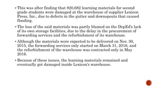  This was after finding that 820,682 learning materials for second
grade students were damaged at the warehouse of supplier Lexicon
Press, Inc., due to defects in the gutter and downspouts that caused
flooding.
 The loss of the said materials was partly blamed on the DepEd’s lack
of its own storage facilities, due to the delay in the procurement of
forwarding services and the refurbishment of its warehouse.
 Although the materials were expected to be delivered on Nov. 30,
2015, the forwarding services only started on March 31, 2016, and
the refurbishment of the warehouse was contracted only in May
2016.
 Because of these issues, the learning materials remained and
eventually got damaged inside Lexicon’s warehouse.
 