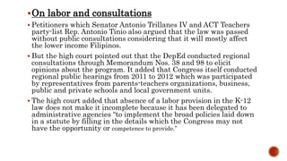 On labor and consultations
 Petitioners which Senator Antonio Trillanes IV and ACT Teachers
party-list Rep. Antonio Tinio also argued that the law was passed
without public consultations considering that it will mostly affect
the lower income Filipinos.
 But the high court pointed out that the DepEd conducted regional
consultations through Memorandum Nos. 38 and 98 to elicit
opinions about the program. It added that Congress itself conducted
regional public hearings from 2011 to 2012 which was participated
by representatives from parents-teachers organizations, business,
public and private schools and local government units.
 The high court added that absence of a labor provision in the K-12
law does not make it incomplete because it has been delegated to
administrative agencies “to implement the broad policies laid down
in a statute by filling in the details which the Congress may not
have the opportunity or competence to provide.”
 