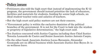 Policy issues
 Petitioners also told the high court that instead of implementing the K-12
program, the government should instead prioritize the lack of educators,
facilities and materials for students, funding for senior high schools, an
ideal student-teacher ratio and salaries of teachers.
 But the high court said policy matters are not their concern.
 “Government policy is within the exclusive dominion of the political
branches of the government. It is not for the Court to look into the wisdom
or propriety of legislative determination,” the high court said.
 Ten Justices concurred with Justice Caguioa including then Chief Justice
Teresita Leonardo-de Castro and Senior Associate Justice Antonio Carpio.
 On the other hand, Associate Justices Lucas Bersamin, Alexander
Gesmundo are on official business while Associate Justice Jose Reyes Jr. is
on wellness leave.
 