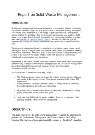 Report on Solid Waste Management
Introduction-
Solid waste management is an essential service in any society. Before introducing
the process, however, let's start with a discussion of the material being managed—
solid waste. Solid waste refers to the range of garbage materials—arising from
animal and human activities—that are discarded as unwanted and useless. Solid
waste is generated from industrial, residential, and commercial activities in a given
area, and may be handled in a variety of ways. As such, landfills are typically
classified as sanitary, municipal, construction and demolition, or industrial waste
sites.
Waste can be categorized based on material such as plastic, paper, glass, metal,
and organic waste. Categorization may also be based on hazard potential, including
radioactive, flammable, infectious, toxic, or non-toxic wastes. Categories may also
pertain to the origin of the waste, whether industrial, domestic, commercial,
institutional, or construction and demolition.
Regardless of the origin, content, or hazard potential, solid waste must be managed
systematically to ensure environmental best practices. As solid waste management
is a critical aspect of environmental hygiene, it must be incorporated
into environmental planning.
North American Waste Generation: Key Insights
 The North American region generates the highest average amount of waste
per capita, at 4.6 pounds per day. Total waste produced in 2016 was 289
million tons.
 Waste collection coverage in North America is nearly universal, at 99.7%.
Bermuda represents the only gap in coverage.
 More than 55% of waste in Noth America comprises recyclables, including
paper, cardboard, plastic, metal, and glass.

 Just over half (54%) of the waste in North America is disposed of at
sanitary landfills, while one-third is recycled.
OBJECTIVES :
The main objective of the solid waste management system in the campus is to
promote the Environment Management and Conservation in the College
Campus. The purposeof the current available system is • To identify, quantify,
 