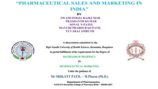 “PHARMACEUTICAL SALES AND MARKETING IN
INDIA”
BY
A dissertation submitted to the
Rajiv Gandhi University of Health Sciences, Karnataka, Bangaluru
in partial fulfillment of the requirements for the Degree of
BACHELOR OF PHARMACY
IN
PHARMACEUTICAL MARKETING
Under the guidance of
Mr SRIKANT PATIL – M.Pharm (Ph.D.)
Department of Pharmaceutics
K.R.E.S’s Karnataka College of Pharmacy Bidar – 585403 2021
SWAMI POOJA RAJKUMAR
SONAL N PATEL
PRASHANTH KUMAR
MAYURI PRABHURAO PATIL
YUVARAJ AMRUTH
 