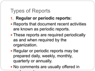 Types of Reports
1. Regular or periodic reports:
 Reports that document recent activities
are known as periodic reports.
 These reports are required periodically
as and when required by the
organization.
 Regular or periodic reports may be
prepared daily, weekly, monthly,
quarterly or annually.
 No comments are usually offered in
 