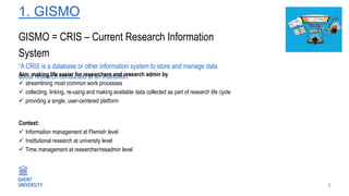 1. GISMO
3
GISMO = CRIS – Current Research Information
System
“A CRIS is a database or other information system to store and manage data
about research conducted at an institution.”Aim: making life easier for researchers and research admin by
 streamlining most common work processes
 collecting, linking, re-using and making available data collected as part of research life cycle
 providing a single, user-centered platform
Context:
 Information management at Flemish level
 Institutional research at university level
 Time management at researcher/resadmin level
 