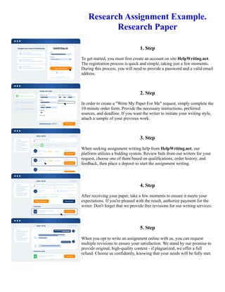 Research Assignment Example.
Research Paper
1. Step
To get started, you must first create an account on site HelpWriting.net.
The registration process is quick and simple, taking just a few moments.
During this process, you will need to provide a password and a valid email
address.
2. Step
In order to create a "Write My Paper For Me" request, simply complete the
10-minute order form. Provide the necessary instructions, preferred
sources, and deadline. If you want the writer to imitate your writing style,
attach a sample of your previous work.
3. Step
When seeking assignment writing help from HelpWriting.net, our
platform utilizes a bidding system. Review bids from our writers for your
request, choose one of them based on qualifications, order history, and
feedback, then place a deposit to start the assignment writing.
4. Step
After receiving your paper, take a few moments to ensure it meets your
expectations. If you're pleased with the result, authorize payment for the
writer. Don't forget that we provide free revisions for our writing services.
5. Step
When you opt to write an assignment online with us, you can request
multiple revisions to ensure your satisfaction. We stand by our promise to
provide original, high-quality content - if plagiarized, we offer a full
refund. Choose us confidently, knowing that your needs will be fully met.
Research Assignment Example. Research Paper Research Assignment Example. Research Paper
 