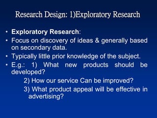 Research Design: 1)Exploratory Research
• Exploratory Research:
• Focus on discovery of ideas & generally based
on secondary data.
• Typically little prior knowledge of the subject.
• E.g.: 1) What new products should be
developed?
2) How our service Can be improved?
3) What product appeal will be effective in
advertising?
 