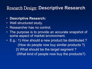 Research Design: Descriptive Research
• Descriptive Research:
• Well structured study.
• Researcher has no control.
• The purpose is to provide an accurate snapshot of
some aspect of market environment.
• E.g.: 1) How should a new product be distributed ?
(How do people now buy similar products ?)
2) What should be the target segment ?
(What kind of people now buy the products?)
 