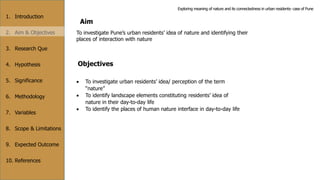 1. Introduction
2. Aim & Objectives
3. Research Que
4. Hypothesis
5. Significance
6. Methodology
7. Variables
8. Scope & Limitations
9. Expected Outcome
10. References
Aim
To investigate Pune’s urban residents’ idea of nature and identifying their
places of interaction with nature
Objectives
 To investigate urban residents’ idea/ perception of the term
“nature”
 To identify landscape elements constituting residents’ idea of
nature in their day-to-day life
 To identify the places of human nature interface in day-to-day life
Exploring meaning of nature and its connectedness in urban residents- case of Pune
 