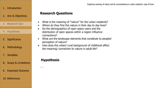 1. Introduction
2. Aim & Objectives
3. Research Que
4. Hypothesis
5. Significance
6. Methodology
7. Variables
8. Scope & Limitations
9. Expected Outcome
10. References
Research Questions
 What is the meaning of “nature” for the urban residents?
 Where do they find this nature in their day to day lives?
 Do the demographics of open space users and the
distribution of open spaces within a region influence
connections?
 What are the landscape elements that constitute to peoples’
perception of nature?
 How does the urban/ rural background of childhood affect
the meaning/ connection to nature in adult life?
Hypothesis
……
Exploring meaning of nature and its connectedness in urban residents- case of Pune
 