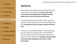 1. Introduction
2. Aim & Objectives
3. Research Que
4. Hypothesis
5. Significance
6. Methodology
7. Variables
8. Scope & Limitations
9. Expected Outcome
10. References
Significance
• By exploring how urban residents in Pune perceive and connect with
nature, the study can shed light on the ways in which urban
environments can be designed and managed to promote
greater human-nature interaction and well-being.
• An architectural design will be meaningful if it satisfy needs of the
community. Similarly, the design of environment around the structure
will be meaningful if it caters to needs/ aspirations of the its
users.
• The research can have practical implications for urban planning and
policy. By understanding peoples’ perception and identifying the
factors that influence urban residents' connection with nature, the
study can inform the development of strategies and interventions
to promote greater engagement with nature in urban
environments.
Exploring meaning of nature and its connectedness in urban residents- case of Pune
 