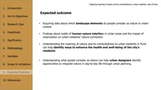 1. Introduction
2. Aim & Objectives
3. Research Que
4. Hypothesis
5. Significance
6. Methodology
7. Variables
8. Scope & Limitations
9. Expected Outcome
10. References
Expected outcome
• Acquiring data about which landscape elements do people consider as nature in urban
context
• Findings about reality of human nature interface in urban areas and the impact of
urbanization on urban residents’ nature connection
• Understanding the meaning of nature and its connectedness to urban residents in Pune
can help identify ways to enhance the health and well-being of the city's
residents
• Understanding what people consider as nature can help urban designers identify
opportunities to integrate nature in day-to-day life through urban planning.
Exploring meaning of nature and its connectedness in urban residents- case of Pune
 