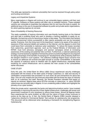 -14-
This skills gap represents a national vulnerability that must be resolved through policy action
and funding commitment.
Legacy and Unpatched Systems
Many organisations in Nigeria will continue to use vulnerable legacy systems until their next
IT upgrade. Software on these systems will often rely on outdated versions. These outdated
versions are vulnerable to loopholes that attackers look for and have the tools to exploit. An
additional issue is the use of unsupported software by public and private sector organizations,
for which patching regimes do not exist.
Ease of Availability of Hacking Resources
The ready availability of hacking information and user-friendly hacking tools on the Internet
and dark web is enabling those who want to develop a hacking capability to easily do so.
Basically, the learning curve for becoming a hacker is less steep. The information that hackers
need to compromise victims successfully is often openly accessible and can be harvested
quickly. Everyone, from the living room to the boardroom, needs to be aware of the extent of
exposure of their personal details and systems on the Internet, and the degree to which that
could leave them vulnerable to malicious cyber exploitation. To reduce the losses recorded
from cybercrime, government agencies -such as the Federal Ministry of Information and
NITDA- must fund advocacy campaigns and sponsor campaigns aimed at increasing
awareness of the existing and potential risks out there. Furthermore, a national cybersecurity
strategy must be backed by legislative frameworks aimed at positioning Nigeria to be prepared
for taking advantage of the benefits of emerging ICT developments while protecting itself from
the dangers inherent in such systems. The collective challenge Nigeria faces concerns how
to ensure our defences are evolved and agile enough to counter vulnerabilities, to decrease
the capacity of malicious actors to interfere with our digital infrastructure -especially those
bordering our critical infrastructure- and to address the main causes of the vulnerabilities
earlier discussed.
CASE STUDY
Early this year, the United Bank for Africa (UBA) Group experienced security challenges
associated with the breach of the debit cards of foreign customers (i.e. data and security of
cardholders compromised) that prompted it to such down all card transactions for about two
days. One can only imagine the lost revenues associated with the those two days of inactivity
both on its customers and itself. Recently, the Senate President indicated that based on
reports he received, Nigeria loses about N127bn annually to cybercrime, i.e. about 200,000
cybercrimes are recorded daily in Nigeria. It is an unrelenting state of affairs and highlights the
porosity of our cyber borders.
While the private sector -especially the banks and telecommunications sector- have invested
considerably in improving the security of their digital infrastructure, challenges still remain and
government investment is only necessary to reduce these losses. Almost all Nigerian banks
have experienced the same problem as UBA and the nature of these crimes continues to
evolve as the days go by. In fact, the Central Bank of Nigeria (CBN) recently released a
“cybercrime directive to Commercial Banks” that outlines its cybersecurity risk programme.
This document will be referenced when developing a framework for strengthening Nigeria’s
Cybersecurity.
 