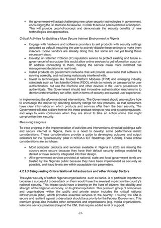 -23-
 the government will adopt challenging new cyber security technologies in government,
encouraging the 36 states to do likewise, in order to reduce perceived risks of adoption.
This will provide proof-of-concept and demonstrate the security benefits of new
technologies and approaches.
Critical Activities for Building a More Secure Internet Environment in Nigeria
 Engage with hardware and software providers to sell products with security settings
activated as default, requiring the user to actively disable these settings to make them
insecure. Some vendors are already doing this, but some are not yet taking these
necessary steps.
 Develop an Internet Protocol (IP) reputation service to protect existing and future e-
governance infrastructure (this would allow online services to get information about an
IP address connecting to them, helping the service make more informed risk
management decisions in real time).
 Install products on government networks that will provide assurance that software is
running correctly, and not being maliciously interfered with.
 Invest in technologies like Trusted Platform Modules (TPM) and emerging industry
standards such as Fast Identity Online (FIDO), which do not rely on passwords for user
authentication, but use the machine and other devices in the user’s possession to
authenticate. The Government should test innovative authentication mechanisms to
demonstrate what they can offer, both in terms of security and overall user experience.
In implementing the aforementioned interventions, The Government should also explore how
to encourage the market by providing security ratings for new products, so that consumers
have clear information on which products and services offer them the best security. The
Government will also explore how to link these product ratings to new and existing regulators,
and ways to warn consumers when they are about to take an action online that might
compromise their security.
Measuring Progress
To track progress in the implementation of activities and interventions aimed at building a safe
and secure internet in Nigeria, there is a need to develop some performance metric
considerations. These considerations provide a guide to developing outcome and output
indicators for the ‘cybersecurity’ pillar in NITDA’s ICT Roadmap (2017-2020). These critical
considerations are as follows:
 Most computer products and services available in Nigeria in 2023 are making the
country more secure because they have their default security settings enabled by
default or have security integrated into their design.
 All e-government services provided at national, state and local government levels are
trusted by the Nigerian public because they have been implemented as securely as
possible, and fraud levels are within acceptable risk parameters.
4.2.1.3 Safeguarding Critical National Infrastructure and other Priority Sectors
The cyber security of certain Nigerian organisations -such as banks- is of particular importance
because a successful cyber-attack on them would have the severest impact on the country’s
national security. This impact could have a bearing on the lives of citizens, the stability and
strength of the Nigerian economy, or its global reputation. This premium group of companies
and organisations within the public and private sector includes the critical national
infrastructure (CNI), which provides essential services to the country. Ensuring the CNI is
secure and resilient against cyber-attack should be a priority for the Federal Government. This
premium group also includes other companies and organisations (e.g. media organizations,
telecoms service providers) beyond the CNI, that require added level of support.
 