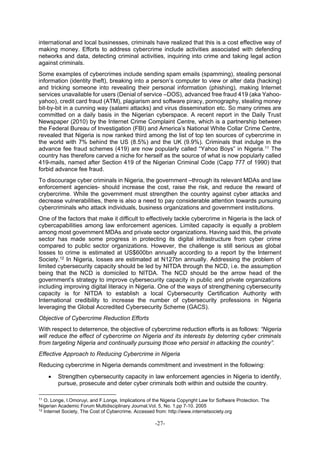 -27-
international and local businesses, criminals have realized that this is a cost effective way of
making money. Efforts to address cybercrime include activities associated with defending
networks and data, detecting criminal activities, inquiring into crime and taking legal action
against criminals.
Some examples of cybercrimes include sending spam emails (spamming), stealing personal
information (identity theft), breaking into a person’s computer to view or alter data (hacking)
and tricking someone into revealing their personal information (phishing), making Internet
services unavailable for users (Denial of service –DOS), advanced free fraud 419 (aka Yahoo-
yahoo), credit card fraud (ATM), plagiarism and software piracy, pornography, stealing money
bit-by-bit in a cunning way (salami attacks) and virus dissemination etc. So many crimes are
committed on a daily basis in the Nigerian cyberspace. A recent report in the Daily Trust
Newspaper (2010) by the Internet Crime Complaint Centre, which is a partnership between
the Federal Bureau of Investigation (FBI) and America’s National White Collar Crime Centre,
revealed that Nigeria is now ranked third among the list of top ten sources of cybercrime in
the world with 7% behind the US (8.5%) and the UK (9.9%). Criminals that indulge in the
advance fee fraud schemes (419) are now popularly called “Yahoo Boys” in Nigeria.11 The
country has therefore carved a niche for herself as the source of what is now popularly called
419-mails, named after Section 419 of the Nigerian Criminal Code (Capp 777 of 1990) that
forbid advance fee fraud.
To discourage cyber criminals in Nigeria, the government –through its relevant MDAs and law
enforcement agencies- should increase the cost, raise the risk, and reduce the reward of
crybercrime. While the government must strengthen the country against cyber attacks and
decrease vulnerabilities, there is also a need to pay considerable attention towards pursuing
cybercriminals who attack individuals, business organizations and government institutions.
One of the factors that make it difficult to effectively tackle cybercrime in Nigeria is the lack of
cybercapabilities among law enforcement agenices. Limited capacity is equally a problem
among most government MDAs and private sector organizations. Having said this, the private
sector has made some progress in protecting its digital infrastructure from cyber crime
compared to public sector organizations. However, the challenge is still serious as global
losses to crime is estimated at US$600bn annually according to a report by the Internent
Society.12 In Nigeria, losses are estimated at N127bn annually. Addressing the problem of
limited cybersecurity capacity should be led by NITDA through the NCD, i.e. the assumption
being that the NCD is domiciled to NITDA. The NCD should be the arrow head of the
government’s strategy to improve cybersecurity capacity in public and private organizations
including improving digital literacy in Nigeria. One of the ways of strengthening cybersecurity
capacity is for NITDA to establish a local Cybersecurity Certification Authority with
International credibility to increase the number of cybersecurity professions in Nigeria
leveraging the Global Accredited Cybersecurity Scheme (GACS).
Objective of Cybercrime Reduction Efforts
With respect to deterrence, the objective of cybercrime reduction efforts is as follows: “Nigeria
will reduce the effect of cybercrime on Nigeria and its interests by deterring cyber criminals
from targeting Nigeria and continually pursuing those who persist in attacking the country”.
Effective Approach to Reducing Cybercrime in Nigeria
Reducing cybercrime in Nigeria demands commitment and investment in the following:
 Strengthen cybersecurity capacity in law enforcement agencies in Nigeria to identify,
pursue, prosecute and deter cyber criminals both within and outside the country.
11
O. Longe, I.Omoruyi, and F.Longe, Implications of the Nigeria Copyright Law for Software Protection. The
Nigerian Academic Forum Multidisciplinary Journal.Vol. 5, No. 1.pp 7-10. 2005
12
Internet Society, The Cost of Cybercrime. Accessed from: http://www.internetsociety.org
 