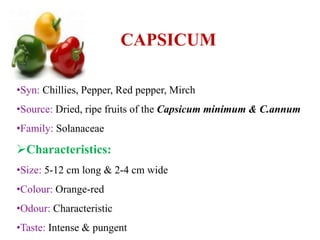 CAPSICUM
•Syn: Chillies, Pepper, Red pepper, Mirch
•Source: Dried, ripe fruits of the Capsicum minimum & C.annum
•Family: Solanaceae
Characteristics:
•Size: 5-12 cm long & 2-4 cm wide
•Colour: Orange-red
•Odour: Characteristic
•Taste: Intense & pungent
 