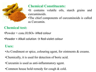 Chemical Constituents:
•It contains volatile oils, starch grains and
curcuminoids.
•The chief components of curcuminoids is called
as Curcumin.
Chemical test:
•Powder + conc.H2SO4 →Red colour
•Powder + Alkali solution → Red-violet colour
Uses:
•As Condiment or spice, colouring agent, for ointments & creams.
•Chemically, it is used for detection of boric acid.
•Curcumin is used as anti-inflammatory agent.
•Common house hold remedy for cough & cold.
 